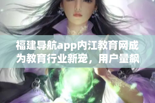 福建导航app内江教育网成为教育行业新宠，用户量飙升