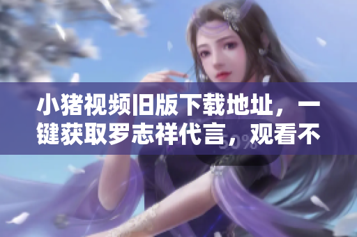 小猪视频旧版下载地址，一键获取罗志祥代言，观看不卡顿易操作的视频！