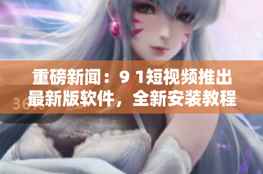 重磅新闻：9 1短视频推出最新版软件，全新安装教程！