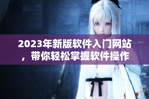 2023年新版软件入门网站，带你轻松掌握软件操作