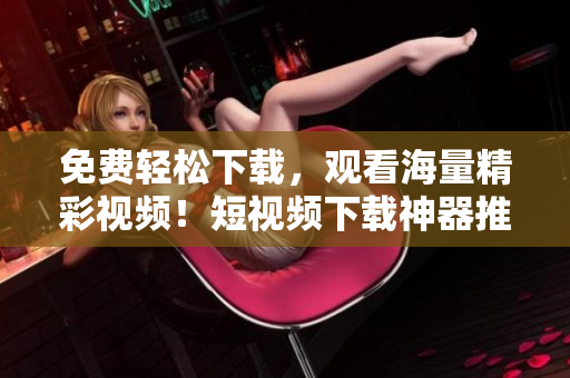 免费轻松下载，观看海量精彩视频！短视频下载神器推荐