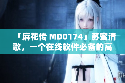「麻花传 MD0174」苏蜜清歌，一个在线软件必备的高效工具