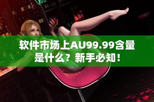 软件市场上AU99.99含量是什么？新手必知！