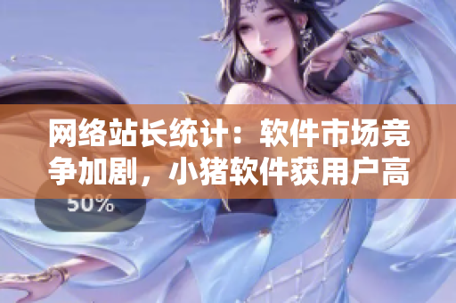 网络站长统计：软件市场竞争加剧，小猪软件获用户高度认可