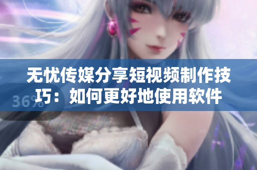 无忧传媒分享短视频制作技巧：如何更好地使用软件