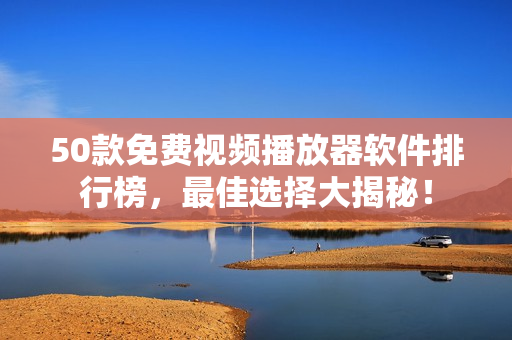 50款免费视频播放器软件排行榜，最佳选择大揭秘！