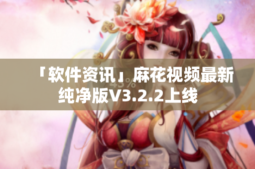 「软件资讯」麻花视频最新纯净版V3.2.2上线