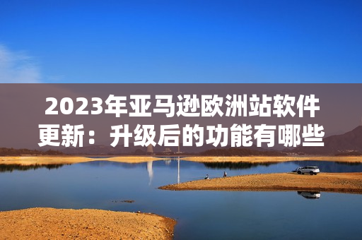 2023年亚马逊欧洲站软件更新：升级后的功能有哪些？