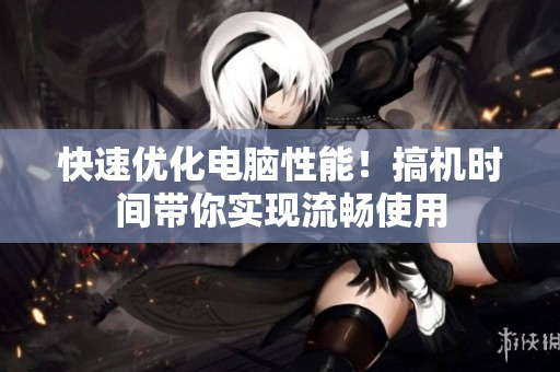 快速优化电脑性能！搞机时间带你实现流畅使用