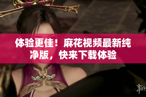 体验更佳！麻花视频最新纯净版，快来下载体验