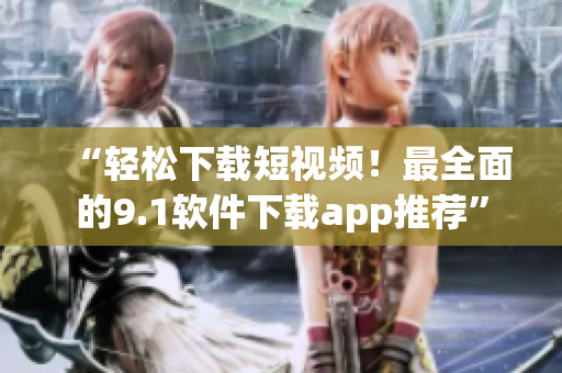 “轻松下载短视频！最全面的9.1软件下载app推荐”