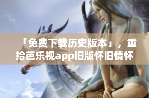 「免费下载历史版本」，重拾芭乐视app旧版怀旧情怀