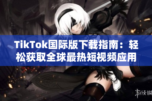 TikTok国际版下载指南：轻松获取全球最热短视频应用