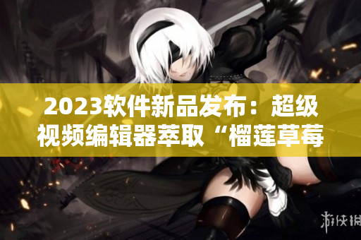 2023软件新品发布：超级视频编辑器萃取“榴莲草莓秋葵绿巨人”技术