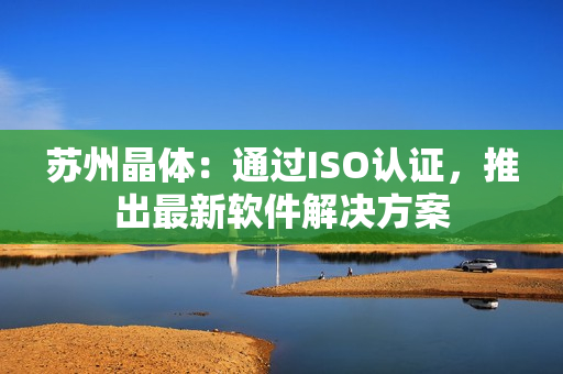苏州晶体：通过ISO认证，推出最新软件解决方案