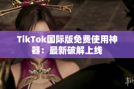 TikTok国际版免费使用神器：最新破解上线