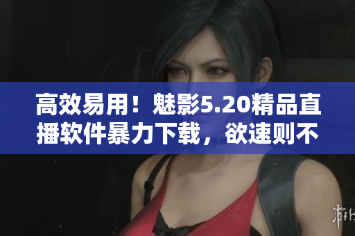 高效易用！魅影5.20精品直播软件暴力下载，欲速则不误！