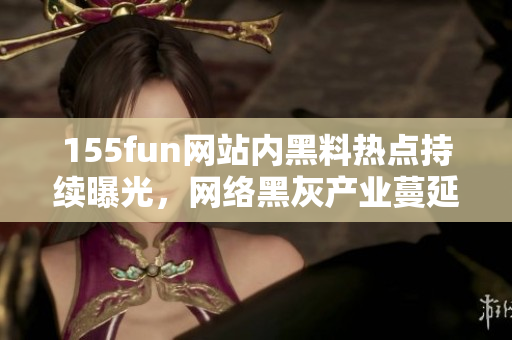 155fun网站内黑料热点持续曝光，网络黑灰产业蔓延