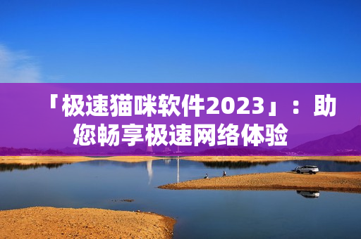 「极速猫咪软件2023」：助您畅享极速网络体验
