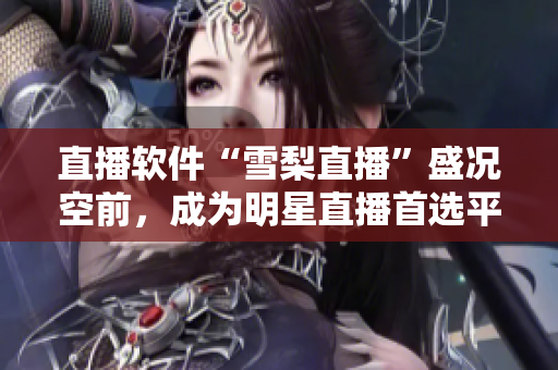 直播软件“雪梨直播”盛况空前，成为明星直播首选平台