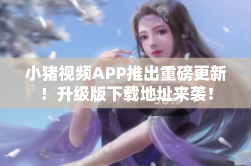 小猪视频APP推出重磅更新！升级版下载地址来袭！