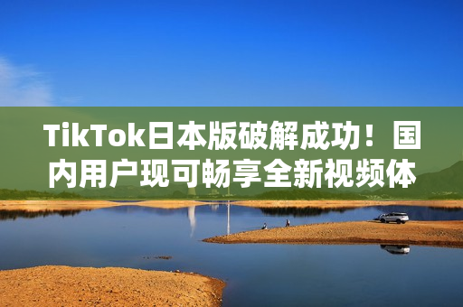 TikTok日本版破解成功！国内用户现可畅享全新视频体验