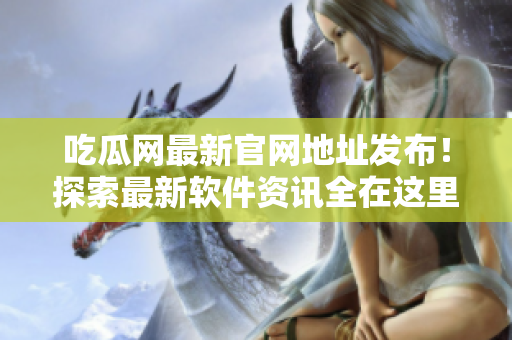 吃瓜网最新官网地址发布！探索最新软件资讯全在这里