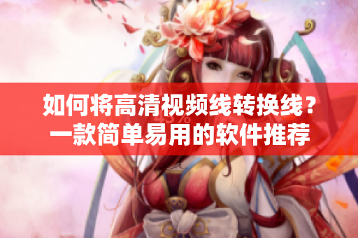 如何将高清视频线转换线？一款简单易用的软件推荐