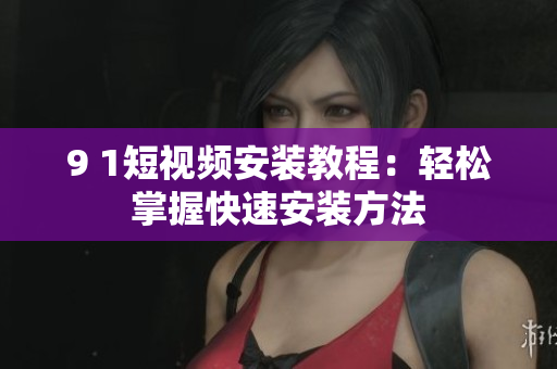 9 1短视频安装教程：轻松掌握快速安装方法