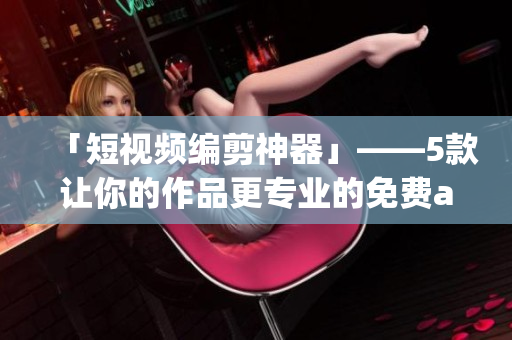 「短视频编剪神器」——5款让你的作品更专业的免费app推荐