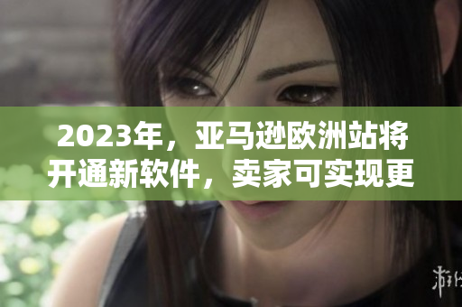 2023年，亚马逊欧洲站将开通新软件，卖家可实现更多功能。