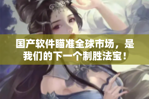 国产软件瞄准全球市场，是我们的下一个制胜法宝！