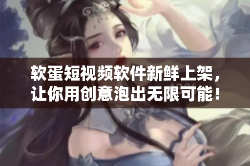 软蛋短视频软件新鲜上架，让你用创意泡出无限可能！