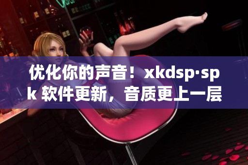 优化你的声音！xkdsp·spk 软件更新，音质更上一层楼