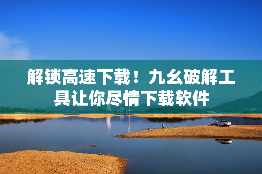 解锁高速下载！九幺破解工具让你尽情下载软件