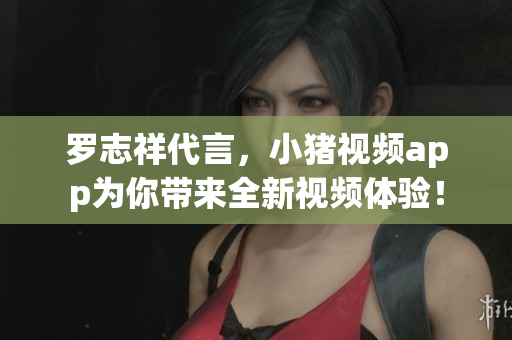 罗志祥代言，小猪视频app为你带来全新视频体验！