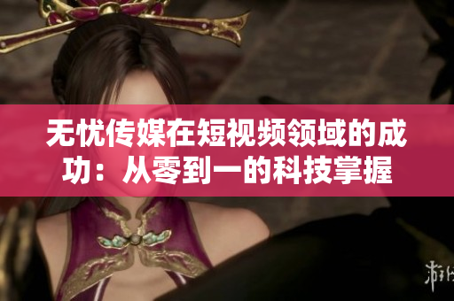 无忧传媒在短视频领域的成功：从零到一的科技掌握