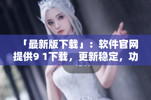 「最新版下载」：软件官网提供9 1下载，更新稳定，功能全面！