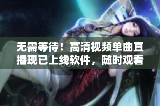 无需等待！高清视频单曲直播现已上线软件，随时观看！