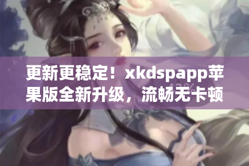 更新更稳定！xkdspapp苹果版全新升级，流畅无卡顿！(1)