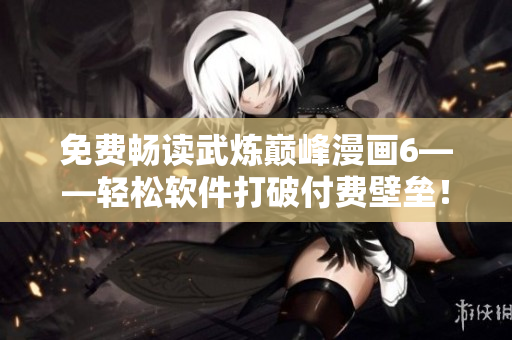 免费畅读武炼巅峰漫画6——轻松软件打破付费壁垒！