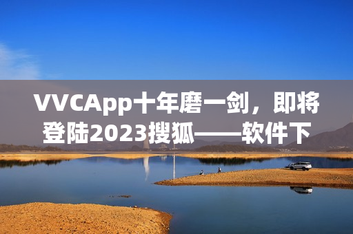 VVCApp十年磨一剑，即将登陆2023搜狐——软件下载伴你成长