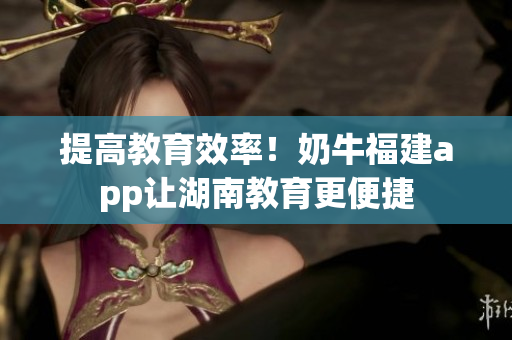 提高教育效率！奶牛福建app让湖南教育更便捷