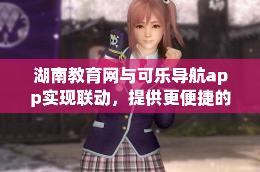 湖南教育网与可乐导航app实现联动，提供更便捷的教育资源获取