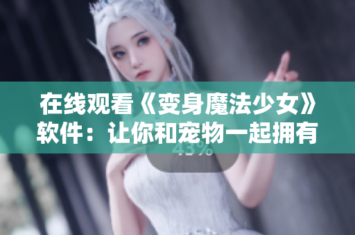 在线观看《变身魔法少女》软件：让你和宠物一起拥有魔法能力