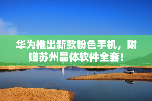 华为推出新款粉色手机，附赠苏州晶体软件全套！