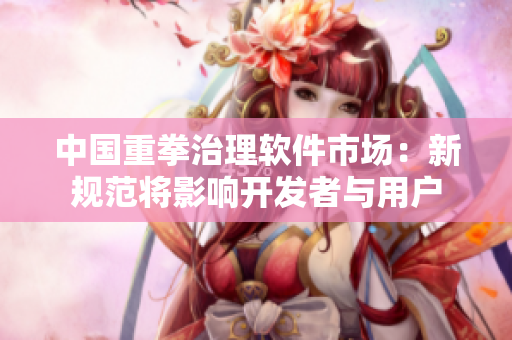 中国重拳治理软件市场：新规范将影响开发者与用户