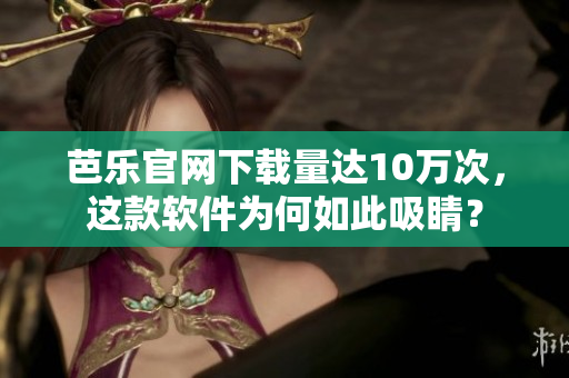 芭乐官网下载量达10万次，这款软件为何如此吸睛？