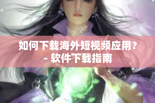 如何下载海外短视频应用？- 软件下载指南