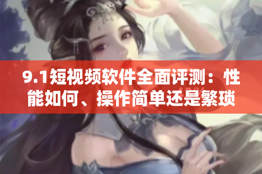 9.1短视频软件全面评测：性能如何、操作简单还是繁琐